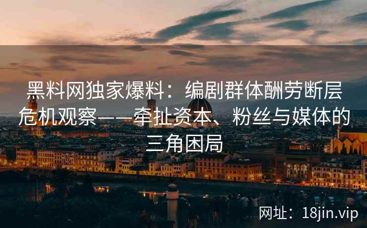 黑料网独家爆料:编剧群体酬劳断层危机观察——牵扯资本、粉丝与媒体的三角困局