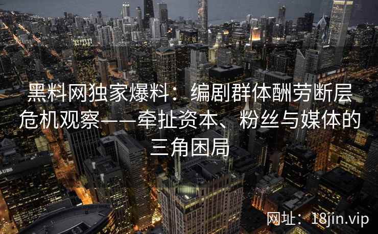 黑料网独家爆料:编剧群体酬劳断层危机观察——牵扯资本、粉丝与媒体的三角困局