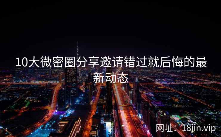10大微密圈分享邀请错过就后悔的最新动态