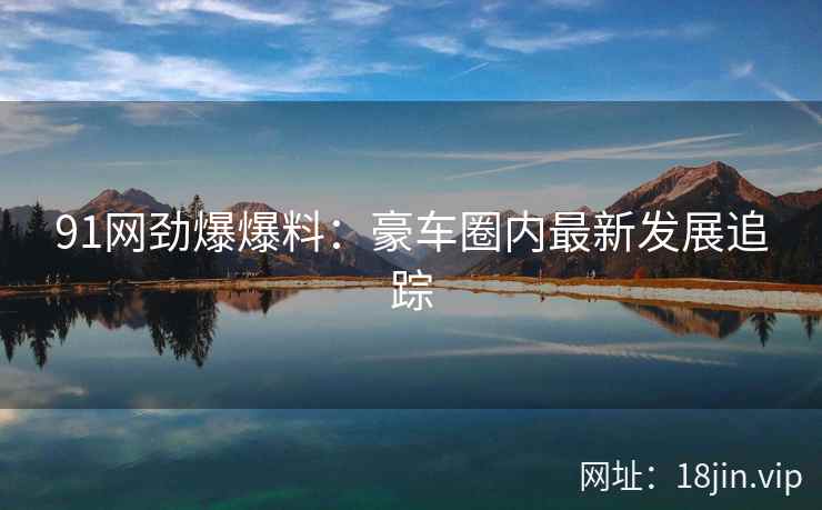 91网劲爆爆料:豪车圈内最新发展追踪
