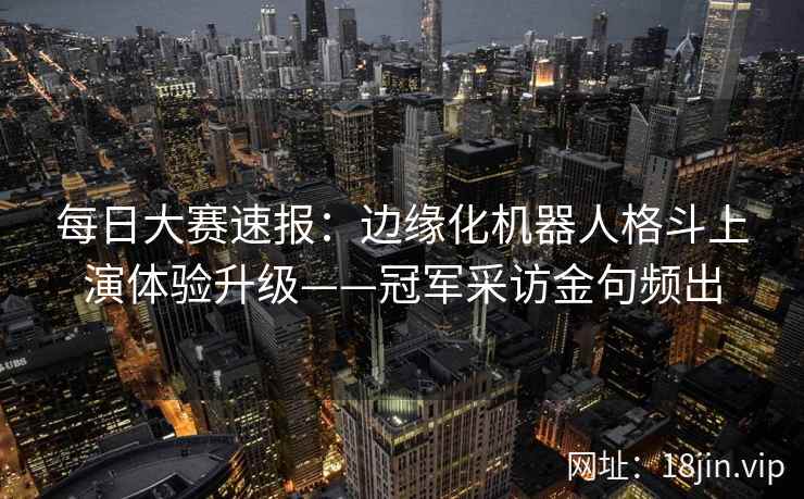 每日大赛速报:边缘化机器人格斗上演体验升级——冠军采访金句频出