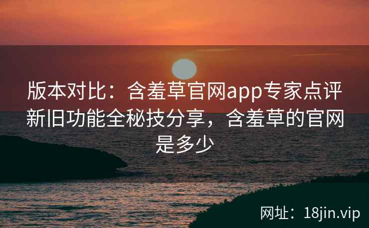 版本对比:含羞草官网app专家点评新旧功能全秘技分享,含羞草的官网是多少