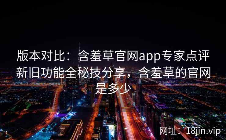 版本对比:含羞草官网app专家点评新旧功能全秘技分享,含羞草的官网是多少