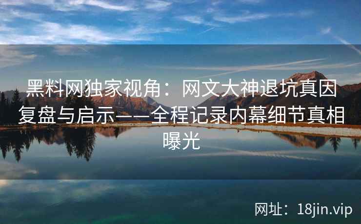 黑料网独家视角:网文大神退坑真因复盘与启示——全程记录内幕细节真相曝光