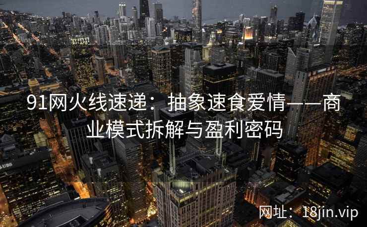 91网火线速递:抽象速食爱情——商业模式拆解与盈利密码