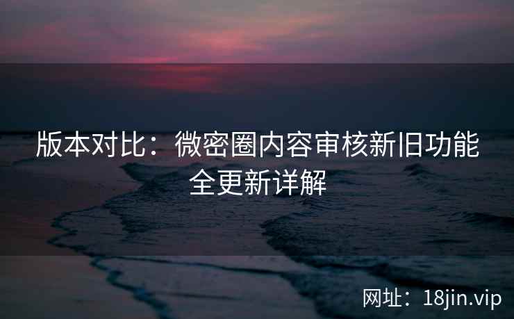 版本对比:微密圈内容审核新旧功能全更新详解