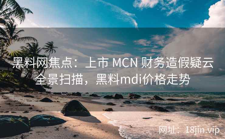 黑料网焦点:上市 MCN 财务造假疑云全景扫描,黑料mdi价格走势