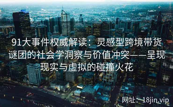91大事件权威解读:灵感型跨境带货谜团的社会学洞察与价值冲突——呈现现实与虚拟的碰撞火花