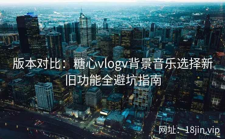 版本对比:糖心vlogv背景音乐选择新旧功能全避坑指南