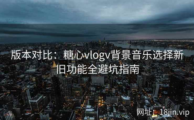 版本对比:糖心vlogv背景音乐选择新旧功能全避坑指南
