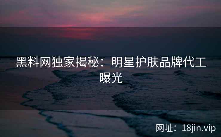 黑料网独家揭秘:明星护肤品牌代工曝光