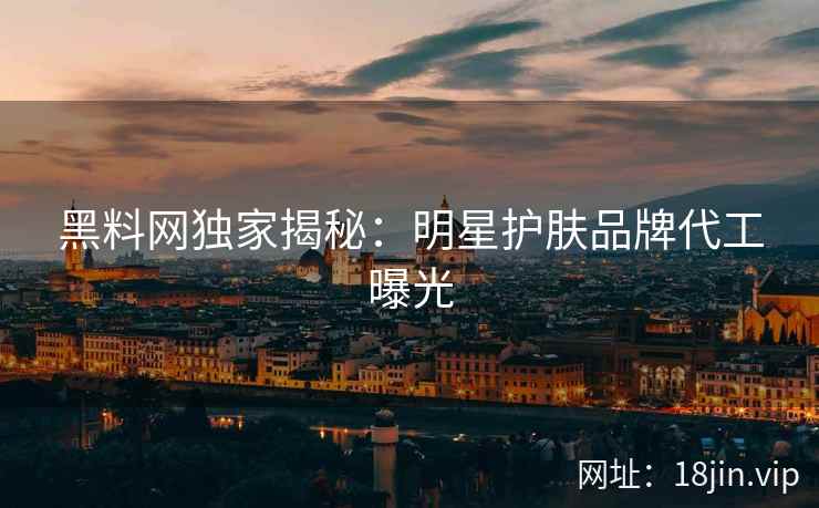 黑料网独家揭秘:明星护肤品牌代工曝光 第2张 黑料网独家揭秘:明星护肤品牌代工曝光 第2张