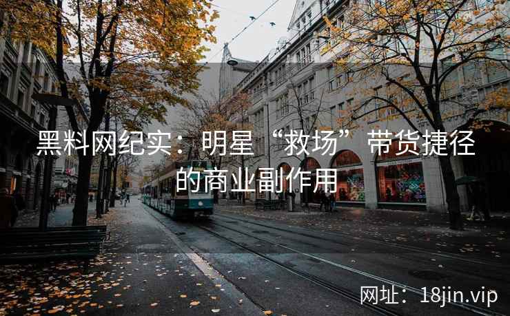 黑料网纪实:明星“救场”带货捷径的商业副作用