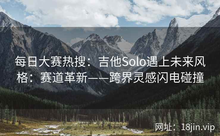 每日大赛热搜:吉他Solo遇上未来风格:赛道革新——跨界灵感闪电碰撞