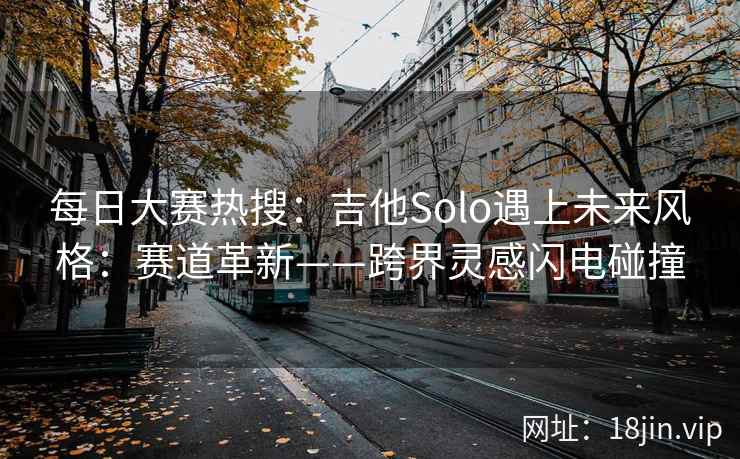 每日大赛热搜:吉他Solo遇上未来风格:赛道革新——跨界灵感闪电碰撞