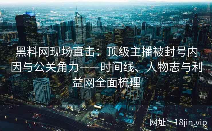 黑料网现场直击:顶级主播被封号内因与公关角力——时间线、人物志与利益网全面梳理