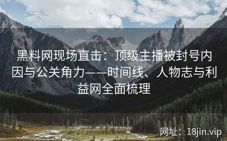 黑料网现场直击:顶级主播被封号内因与公关角力——时间线、人物志与利益网全面梳理